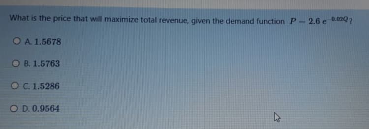 What is the price that will maximize total revenue, given the demand function P= 2.6 e 0.020 ?
OA. 1.5678
O B. 1.5763
O C. 1.5286
O D. 0.9564
