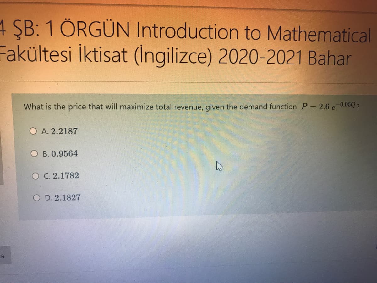 4 ŞB: 1 ÖRGÜN Introduction to Mathematical
Fakültesi İktisat (Ingilizce) 2020-2021 Bahar
What is the price that will maximize total revenue, given the demand function P= 2.6 e
0.05Q?
A. 2.2187
O B. 0.9564
O C. 2.1782
O D. 2.1827
a
