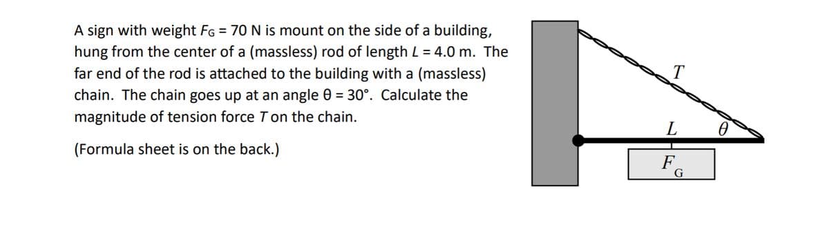 A sign with weight FĠ = 70 N is mount on the side of a building,
hung from the center of a (massless) rod of length L = 4.0 m. The
far end of the rod is attached to the building with a (massless)
chain. The chain goes up at an angle 0 = 30°. Calculate the
magnitude of tension force T on the chain.
(Formula sheet is on the back.)
F
T
L
F
G
0