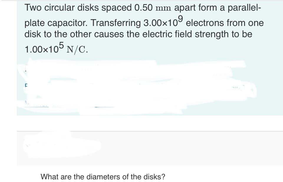 Two circular disks spaced 0.50 mm apart form a parallel-
plate capacitor. Transferring 3.00×109 electrons from one
disk to the other causes the electric field strength to be
1.00×105 N/C.
[
What are the diameters of the disks?