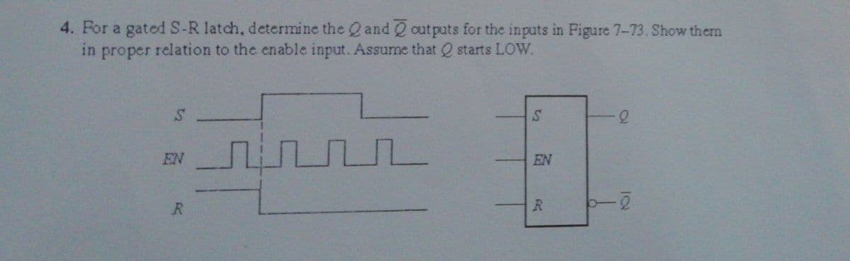 4. For a gated S-R latch, determine the Q and outputs for the inputs in Figure 7-73. Show them
in proper relation to the enable input. Assume that Q starts LOW.
S
S
பபட
f
EN
R
EN
R