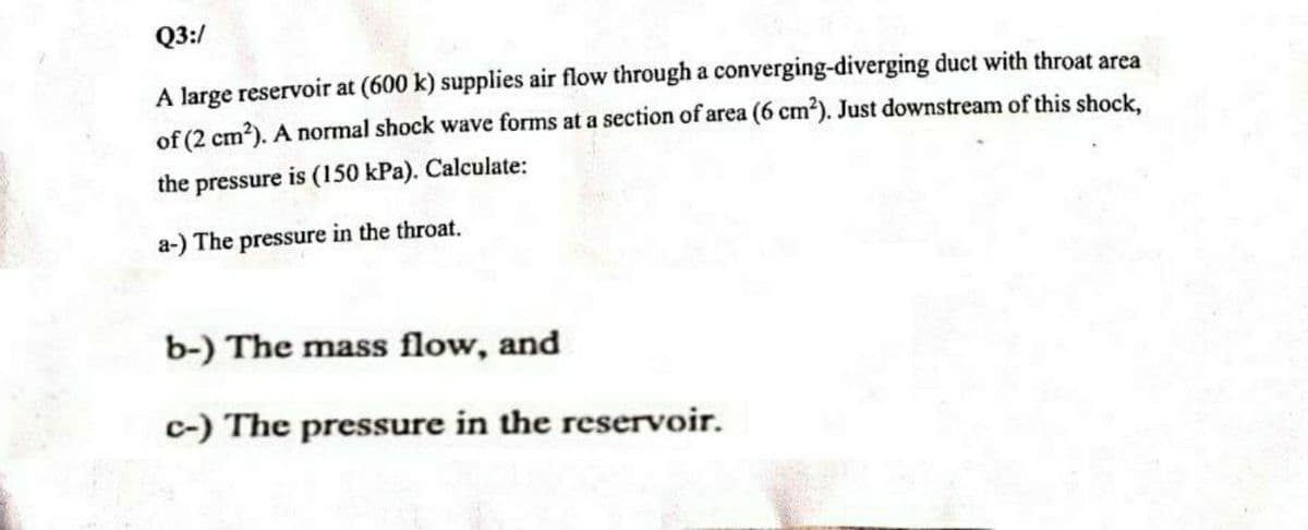 Q3:/
A large reservoir at (600 k) supplies air flow through a converging-diverging duct with throat area
of (2 cm²). A normal shock wave forms at a section of area (6 cm²). Just downstream of this shock,
the pressure is (150 kPa). Calculate:
a-) The pressure in the throat.
b-) The mass flow, and
c-) The pressure in the reservoir.