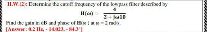 H.W.(2): Determine the cutoff frequency of the lowpass filter described by
4
H(@) =
%3D
2+ jo10
Find the gain in dB and phase of H(@) at o 2 rad/s.
[Answer: 0.2 Hz, - 14.023, - 84.3°]
%3D
