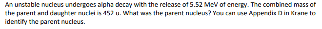 An unstable nucleus undergoes alpha decay with the release of 5.52 MeV of energy. The combined mass of
the parent and daughter nuclei is 452 u. What was the parent nucleus? You can use Appendix D in Krane to
identify the parent nucleus.
