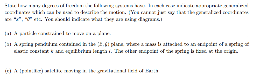 State how many degrees of freedom the following systems have. In each case indicate appropriate generalized
coordinates which can be used to describe the motion. (You cannot just say that the generalized coordinates
are "r", "0" etc. You should indicate what they are using diagrams.)
(a) A particle constrained to move on a plane.
(b) A spring pendulum contained in the (x, y) plane, where a mass is attached to an endpoint of a spring of
elastic constant k and equilibrium length 1. The other endpoint of the spring is fixed at the origin.
(c) A (pointlike) satellite moving in the gravitational field of Earth.