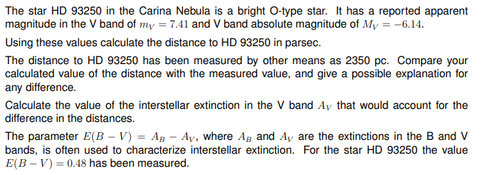 The star HD 93250 in the Carina Nebula is a bright O-type star. It has a reported apparent
magnitude in the V band of my = 7.41 and V band absolute magnitude of My = -6.14.
Using these values calculate the distance to HD 93250 in parsec.
The distance to HD 93250 has been measured by other means as 2350 pc. Compare your
calculated value of the distance with the measured value, and give a possible explanation for
any difference.
Calculate the value of the interstellar extinction in the V band Ay that would account for the
difference in the distances.
The parameter E(B – V) = AB - Ay, where AB and Ay are the extinctions in the B and V
bands, is often used to characterize interstellar extinction. For the star HD 93250 the value
E(BV) 0.48 has been measured.