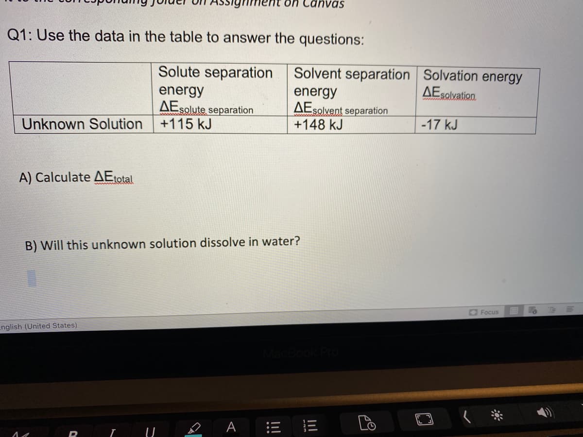 Canvas
Q1: Use the data in the table to answer the questions:
Solute separation
Solvent separation Solvation energy
AEsolvation.
energy
AEsolute separation
+115 kJ
energy
AEsolvent separation
+148 kJ
Unknown Solution
-17 kJ
A) Calculate AEtotal
B) Will this unknown solution dissolve in water?
O Focus
English (United States)
e A = E
