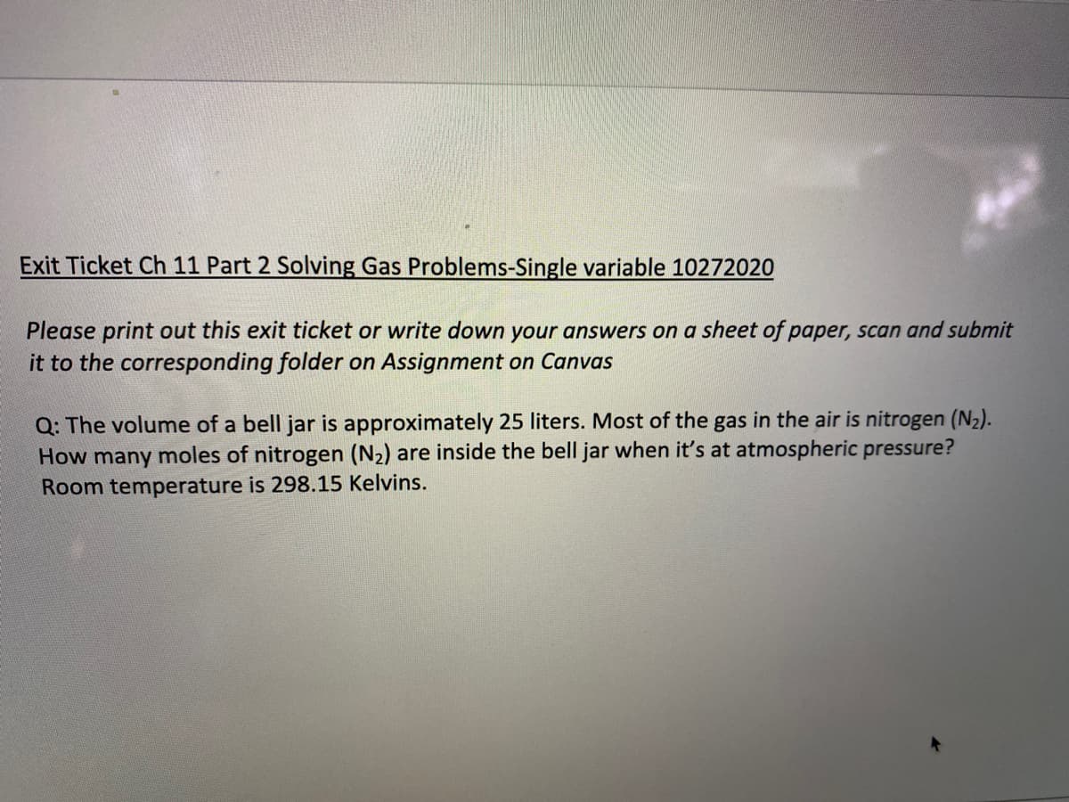 Exit Ticket Ch 11 Part 2 Solving Gas Problems-Single variable 10272020
Please print out this exit ticket or write down your answers on a sheet of paper, scan and submit
it to the corresponding folder on Assignment on Canvas
Q: The volume of a bell jar is approximately 25 liters. Most of the gas in the air is nitrogen (N2).
How many moles of nitrogen (N2) are inside the bell jar when it's at atmospheric pressure?
Room temperature is 298.15 Kelvins.
