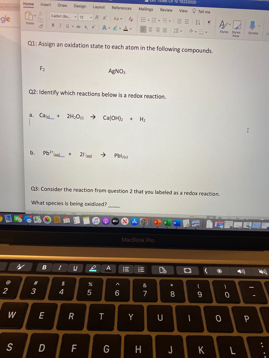 Ch 10 10222020
me (C2) And
Home
Insert
Draw
Design
Layout
References
Mailings
Review
View O Tell me
Calibri (Bo.
v 12
v A A
Ap
Aa v
gle
Paste
B I
U v ab
x, x
A • 2v A v
Styles Styles
Pane
Dictate
Q1: Assign an oxidation state to each atom in the following compounds.
F2
AgNO3
Q2: Identify which reactions below is a redox reaction.
a. Ca(s) +
2H2O) →
Ca(OH)2
H2
b.
Pb2+
(ag)
21 (ag)
Pbl2(s)
Q3: Consider the reaction from question 2 that you labeled as a redox reaction.
What species is being oxidized?
Feglish leited Stateel
23
tv
MacBook Pro
I
A
@
#3
$
%
&
)
4
6.
7
8
W
E
T
Y
P
S
F
G
J
K
.. .-
