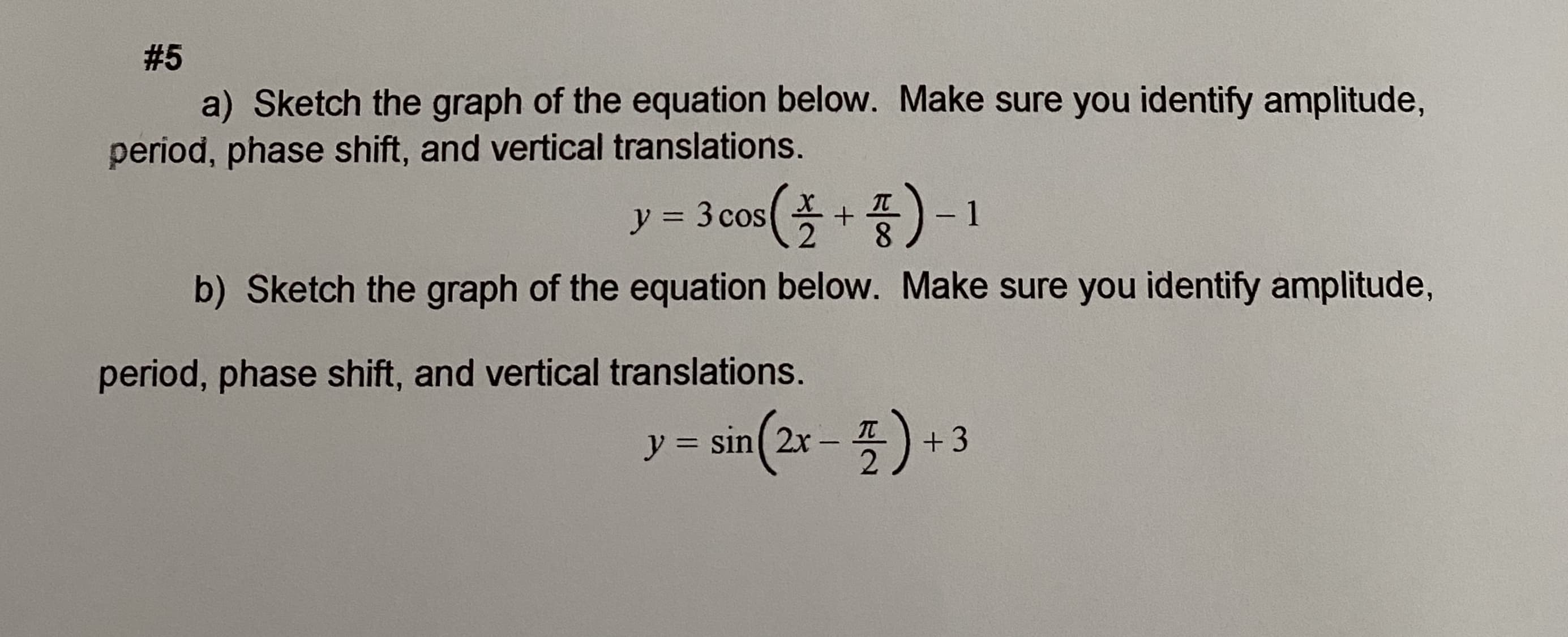 a) Sketch the graph of the equation below. Make sure you identify amplitude,
period, phase shift, and vertical translations.
y=3cos(폴+품)-1
ソ=
8.
b) Sketch the graph of the equation below. Make sure you identify amplitude,
period, phase shift, and vertical translations.
sin(2x-폭) +3
IT
%3D
|
