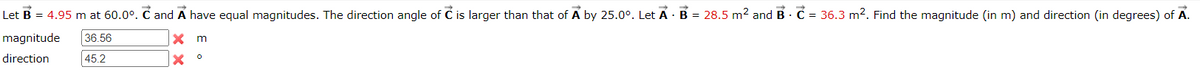 Let B = 4.95 m at 60.0°. C and A have equal magnitudes. The direction angle of C is larger than that of A by 25.0°. Let A · B = 28.5 m² and B. C = 36.3 m². Find the magnitude (in m) and direction (in degrees) of A.
magnitude
direction
36.56
45.2
x m
о