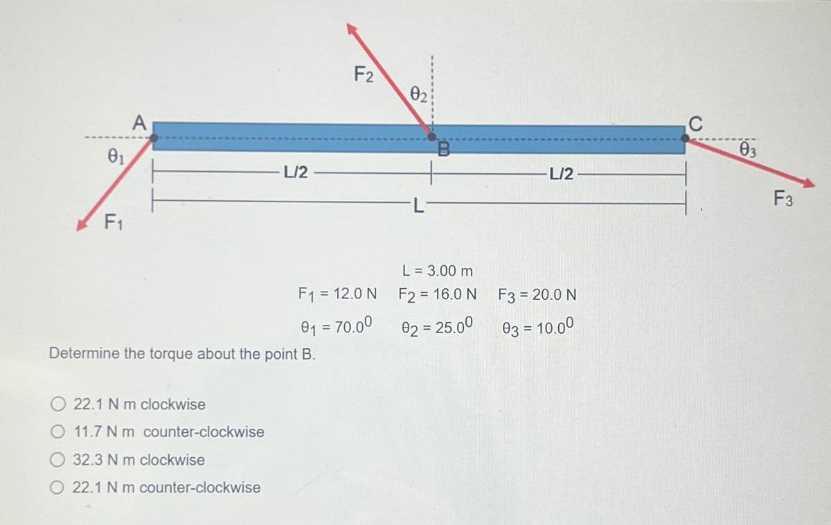 θα
A
F1
L/2
F2
02
L
B
L/2
L = 3.00 m
F1 = 12.0 N
F2 = 16.0 N
F3 = 20.0 N
01 = 70.00
02 = 25.00
03 = 10.00
Determine the torque about the point B.
22.1 N m clockwise
O 11.7 Nm counter-clockwise
32.3 N m clockwise
O 22.1 N m counter-clockwise
C
03
F3