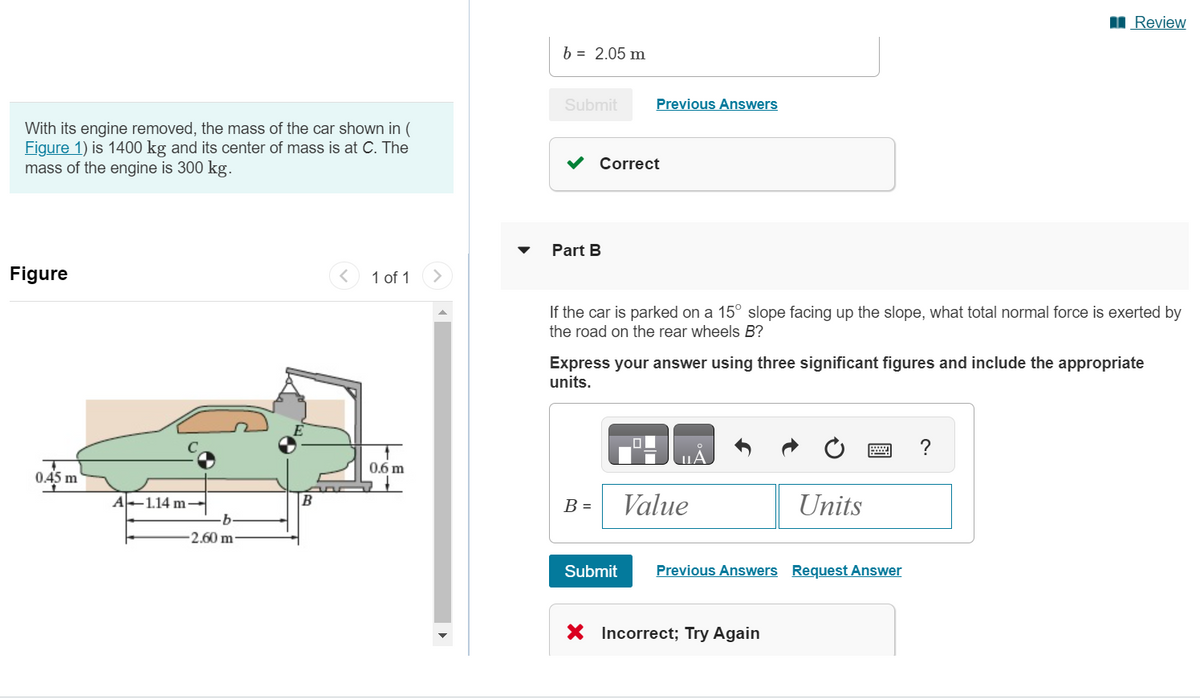 b = 2.05 m
Submit
Previous Answers
With its engine removed, the mass of the car shown in (
Figure 1) is 1400 kg and its center of mass is at C. The
mass of the engine is 300 kg.
✓ Correct
Figure
T
0.45 m
>
1 of 1
Part B
Review
If the car is parked on a 15° slope facing up the slope, what total normal force is exerted by
the road on the rear wheels B?
Express your answer using three significant figures and include the appropriate
units.
?
UA
0.6 m
A-1.14 m-
B
B =
Value
Units
b.
-2.60 m-
་
Submit
Previous Answers Request Answer
× Incorrect; Try Again