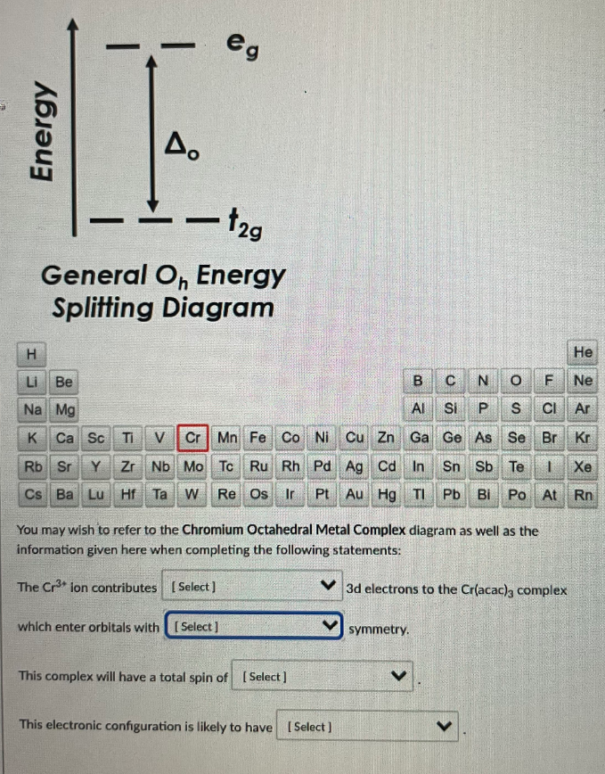 eg
A.
2g
General O, Energy
Splitting Diagram
H
Не
Li Be
Ne
Na Mg
Al
Si
S
CI Ar
K Ca Sc Ti
V
Cr Mn Fe Co Ni Cu Zn Ga Ge As Se Br Kr
Rb Sr
Y
Zr Nb Mo Tc Ru Rh Pd Ag Cd In
Sn Sb Te
Xe
Cs Ba Lu Hf Ta
W
Re Os Ir
Pt Au Hg TI
Pb
Bi
Po At Rn
You may wish to refer to the Chromium Octahedral Metal Complex diagram as well as the
information given here when completing the following statements:
The Cr lon contributes [ Select]
V 3d electrons to the Cr(acac)g complex
which enter orbitals with [ Select ]
symmetry.
This complex will have a total spin of [Select]
This electronic configuration is likely to have [ Select )
Energy
