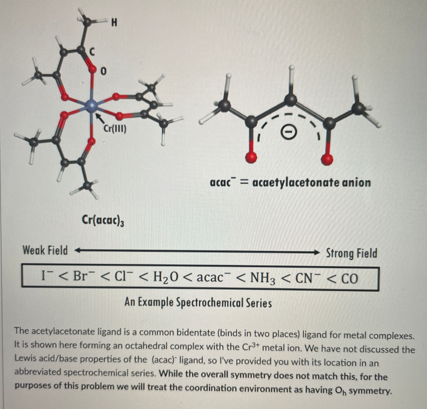 H.
Cr(III)
acac = acaetylacetonate anion
Cr(acac),
Weak Field
Strong Field
I < Br < CI < H20 < acac < NH3 < CN¯ < CO
An Example Spectrochemical Series
The acetylacetonate ligand is a common bidentate (binds in two places) ligand for metal complexes.
It is shown here forming an octahedral complex with the Cr3+ metal ion. We have not discussed the
Lewis acid/base properties of the (acac) ligand, so l've provided you with its location in an
abbreviated spectrochemical series. While the overall symmetry does not match this, for the
purposes of this problem we will treat the coordination environment as having O, symmetry.
