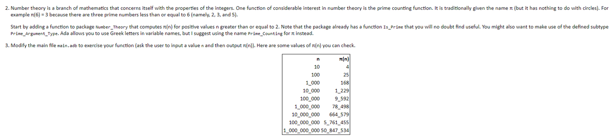 2. Number theory is a branch of mathematics that concerns itself with the properties of the integers. One function of considerable interest in number theory is the prime counting function. It is traditionally given the name n (but it has nothing to do with circles). For
example n(6) = 3 because there are three prime numbers less than or equal to 6 (namely, 2, 3, and 5).
Start by adding a function to package Number_Theory that computes n(n) for positive values n greater than or equal to 2. Note that the package already has a function Is_Prime that you will no doubt find useful. You might also want to make use of the defined subtype
Prime_Argument_Type. Ada allows you to use Greek letters in variable names, but I suggest using the name Prime_Counting for n instead.
3. Modify the main file main.adb to exercise your function (ask the user to input a value n and then output n(n)). Here are some values of n(n) you can check.
(n)
10
4
100
25
1_000
168
10_000
1_229
100_000
9_592
78_498
664_579
100_000_000 5_761_455
1_000_000_000 50_847_534
1_000_000
10_000_000
