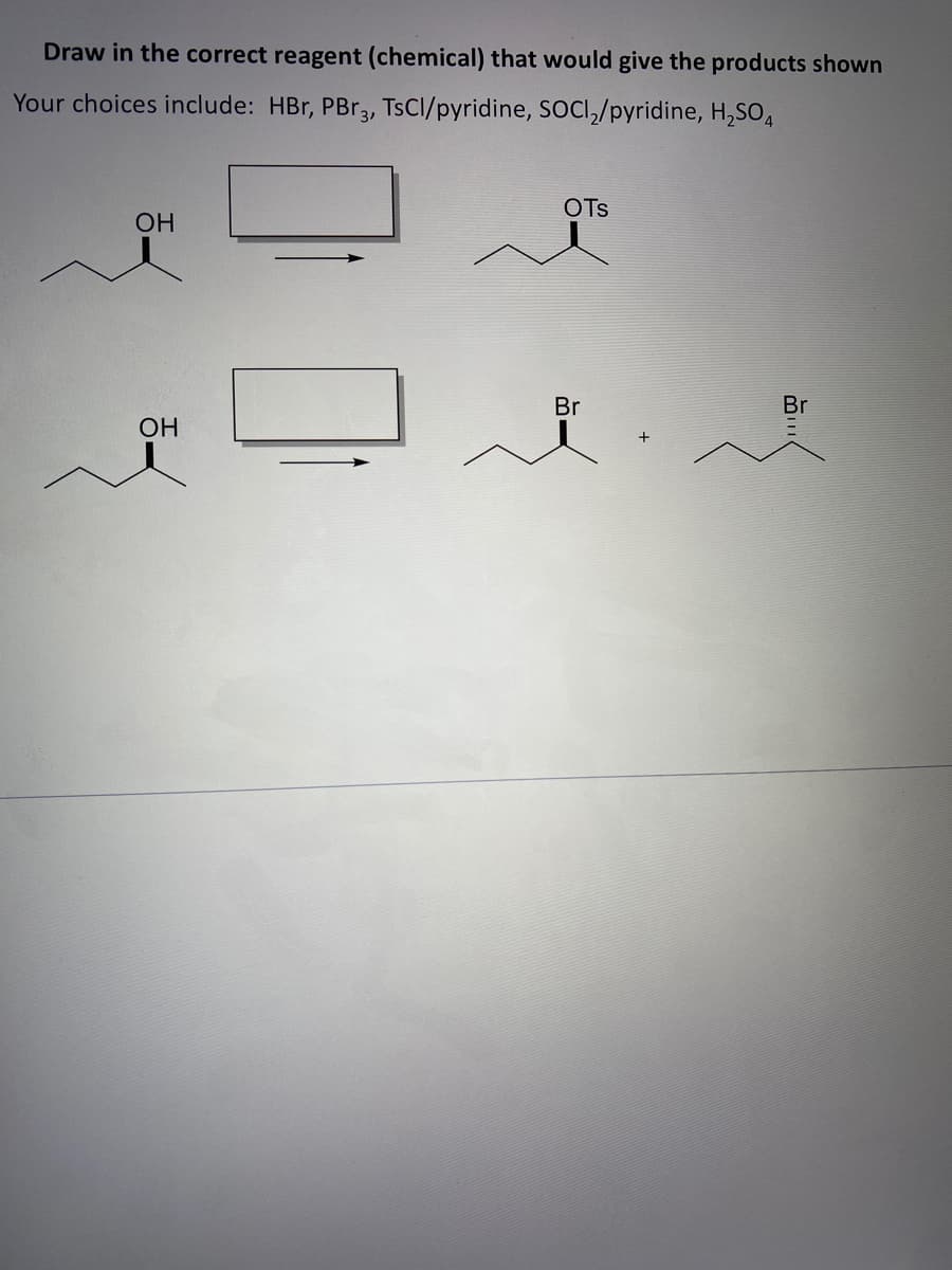 Draw in the correct reagent (chemical) that would give the products shown
Your choices include: HBr, PBR3, TSCI/pyridine, SOCI,/pyridine, H,SO4
OTs
OH
Br
Br
OH
