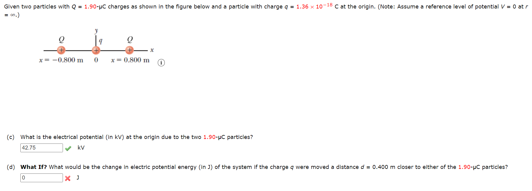 ### Problem Statement

Given two particles with \( Q = 1.90 \, \mu C \) charges as shown in the figure below, and a particle with charge \( q = 1.36 \times 10^{-18} \, C \) at the origin. (Note: Assume a reference level of potential \( V = 0 \) at \( r = \infty \)).

[Figure]
- The figure shows a horizontal line representing the x-axis.
- Two positive charges \( Q \) are located at positions \( x = -0.800 \, m \) and \( x = 0.800 \, m \) on the x-axis.
- A positive charge \( q \) is located at the origin (0,0).

### Questions

#### (c) What is the electrical potential (in kV) at the origin due to the two \( 1.90 \, \mu C \) particles?

**Answer:** \( 42.75 \, \text{kV} \)  ✔

\[
\boxed{42.75 \, \text{kV}}
\]

#### (d) What If? What would be the change in electric potential energy (in J) of the system if the charge \( q \) were moved a distance \( d = 0.400 \, m \) closer to either of the \( 1.90 \, \mu C \) particles?

**Answer:** \( 0 \, \text{J} \)  ✘

\[
\boxed{0 \, \text{J}}
\]