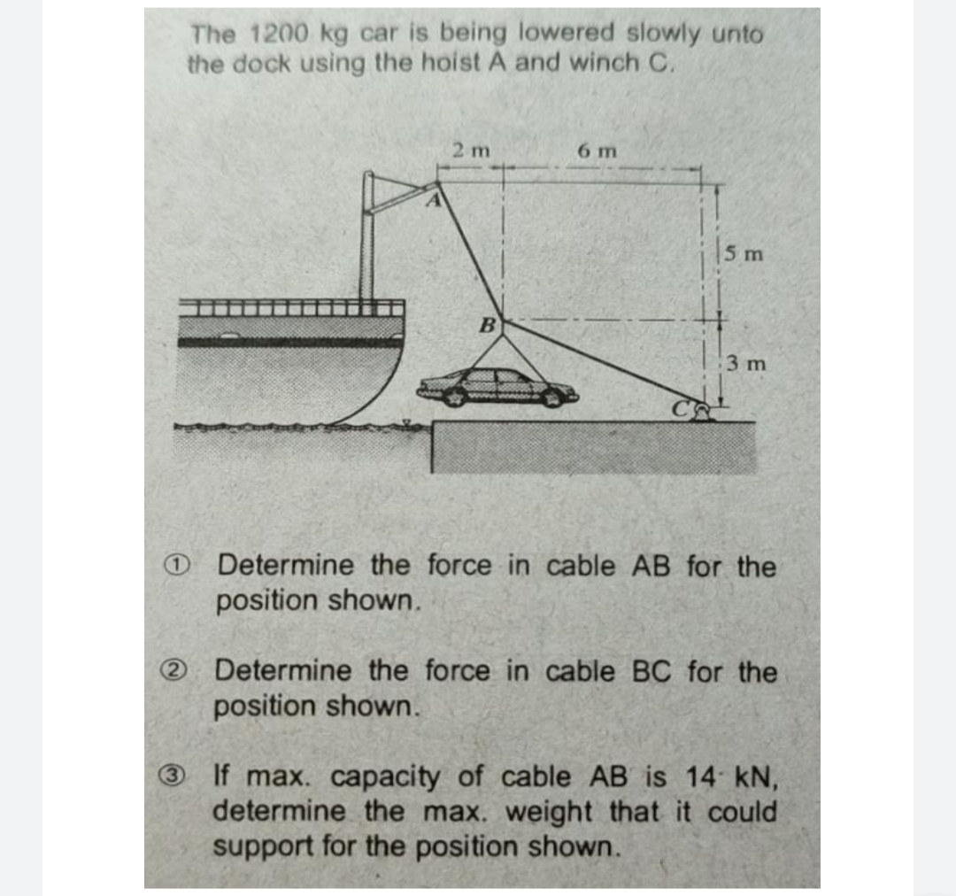 The 1200 kg car is being lowered slowly unto
the dock using the hoist A and winch C.
2 m
B
6 m
5 m
3 m
CAL
Determine the force in cable AB for the
position shown.
Determine the force in cable BC for the
position shown.
If max. capacity of cable AB is 14 kN,
determine the max. weight that it could
support for the position shown.