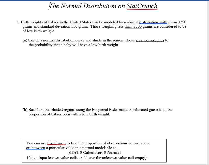 The Normal Distribution on StatCrunch
1. Birth weights of babies in the United States can be modeled by a normal distribution with mean 3250
grams and standard deviation 550 grams. Those weighing less than 2500 grams are considered to be
of low birth weight.
(a) Sketch a normal distribution curve and shade in the region whose area corresponds to
the probability that a baby will have a low birth weight
(b) Based on this shaded region, using the Empirical Rule, make an educated guess as to the
proportion of babies born with a low birth weight.
You can use StatCrunch to find the proportion of observations below, above
or between a particular value in a normal model: Go to...
STAT E Calculators E Normal
{Note: Input known value cells, and leave the unknown value cell empty}
