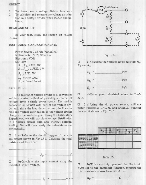 OBJECT
0-100mAdc
1.
To learn how a voltage divider functions.
2.
To calculate and measure the voltage distribu-
R,
IK
tion in a voltage divider when loaded and un-
loaded.
READ AND STUDY
35Vde
In your text, study the section on voltage
dividers.
1.5K
INSTRUMENTS AND COMPONENTS
Power Source 0-35 Vde (regulated)
Milliammeter 0-10/100mAdc
Fig. 15-1
Electronic VOM
c) Calculate the voltages across resistors R,.
Rz and R3.
SES 506.
R1. R3. 1KA, 1W
R3. R 1.5K2, IW
R. 22K, IW
S1. Switch SPST
Experiment Board
ER
Vde
Vde
ERS"
Vde
PROCEDURE
d) Enter your calculated values in Table
The resistance voltage divider is a convenient
and inexpensive method of providing a number of
voltages from a single power source. The load is
connected in parallel with part of the voltage divi-
der and, since the load draws current, the line cur-
rent and voltage distribution of the voltage divider
change as the load changes. During this Laboratory
Experiment, we will calculate voltage distribution
in a voltage divider with and without external
loading. We will then verify the calculations ex-
perimentally.
15-1.
2. a) Using the de power source, milliam-
meter, resistors R, R2, R, and switch S1, connect
the circuit shown in Fig. 15-1.
1. a) Refer to the circuit diagram of the volt-
age divider shown in Fig. 15-1. Calculate the total
resistance of the circuit.
CALCULATED
MEASURED
Table 15-1
b) Calculate the input current using the
b) With switch S, open and the Electronic
VOM set to the ohmmeter function, measure the
total resistance across terminals A - D.
indicated input voltage.
mAde
R, =
%3D
