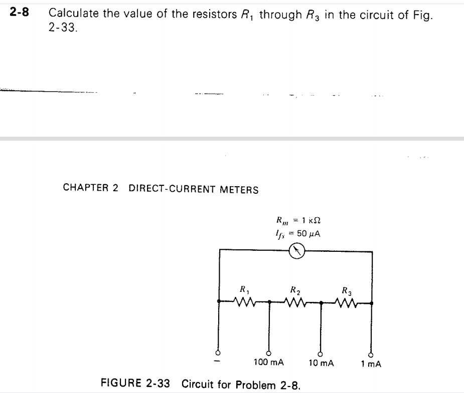 2-8
Calculate the value of the resistors R, through R, in the circuit of Fig.
2-33.
CHAPTER 2 DIRECT-CURRENT METERS
= 1 kS2
R
'fs = 50 µA
R,
R2
R3
100 mA
10 mA
1 mA
FIGURE 2-33 Circuit for Problem 2-8.
