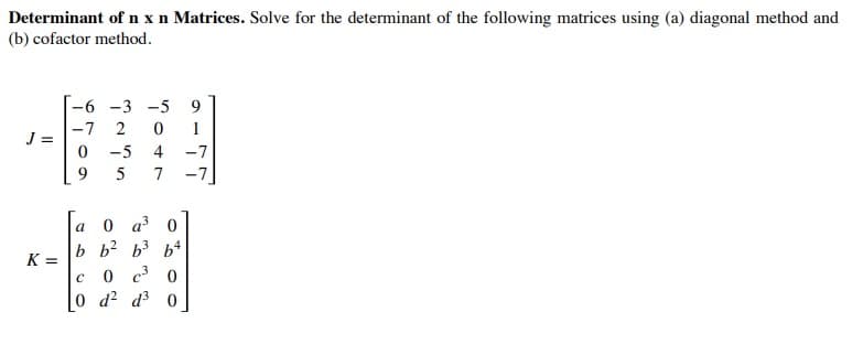 Determinant of n x n Matrices. Solve for the determinant of the following matrices using (a) diagonal method and
(b) cofactor method.
-6 -3
-5
-7
J =
1
-5
4 -7
9.
7
-7
0 a 0
b b? b3 b4
0 c 0
0 d2 d3 0
a
K =
