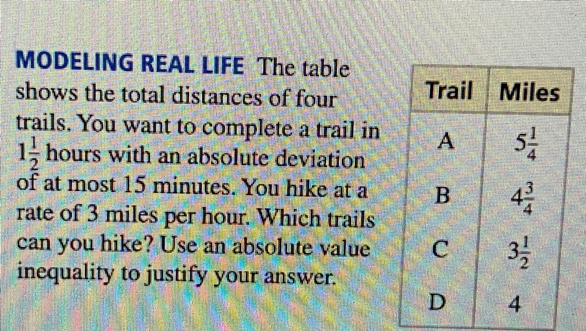 MODELING REAL LIFE The table
shows the total distances of four
trails. You want to complete a trail in
hours with an absolute deviation
of at most 15 minutes. You hike at a
rate of 3 miles per hour. Which trails
can you hike? Use an absolute value
inequality to justify your answer.
INS
Trail Miles
51/14
4312
31/1/2
4
A
00
U