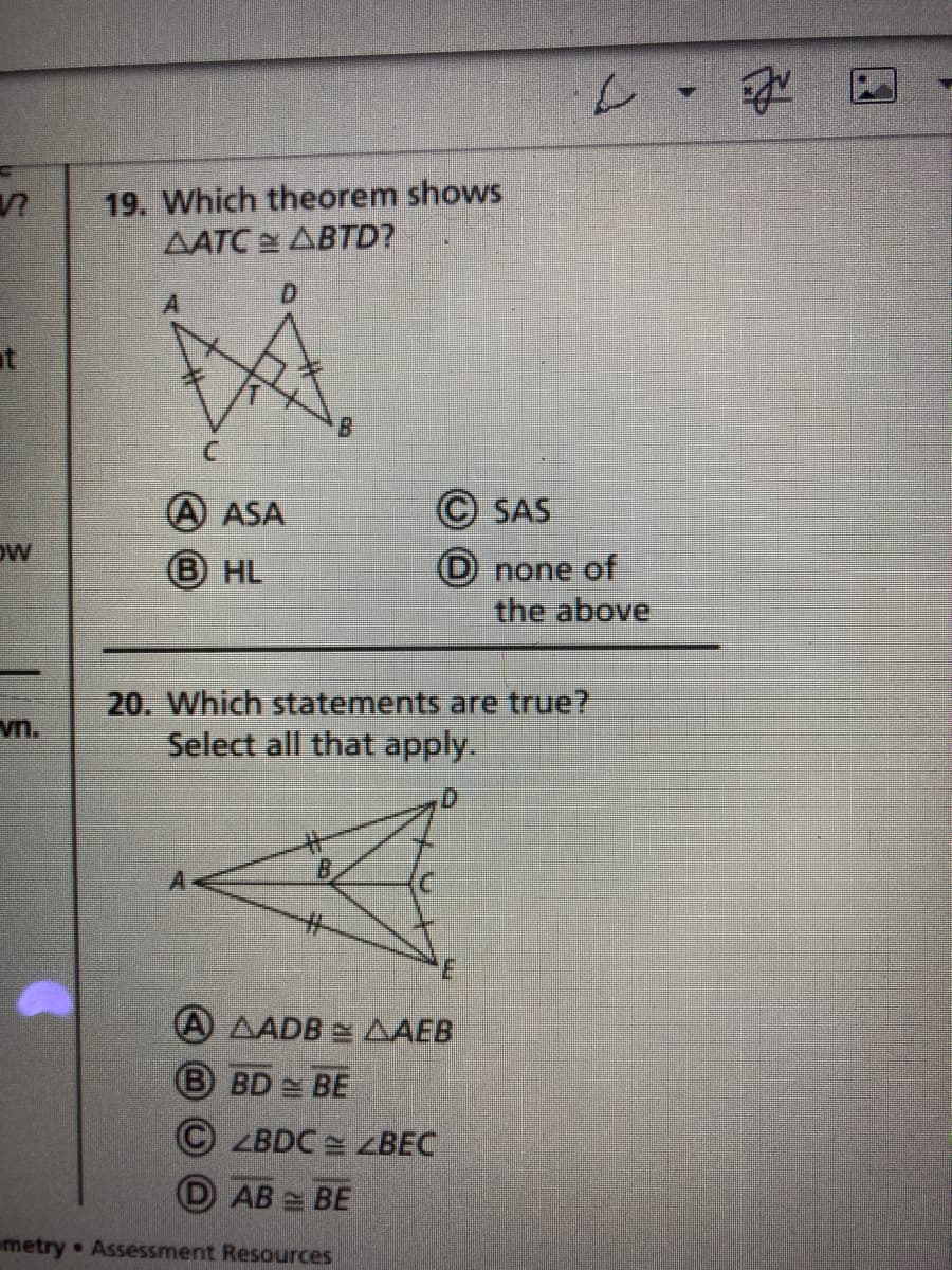 19. Which theorem shows
AATC ABTD?
at
A ASA
© SAS
OW
B HL
(D none of
the above
20. Which statements are true?
Select all that apply.
vn.
%23
A AADB = AAEB
B BD BE
© ZBDC = ZBEC
D AB BE
metry Assessment Resources
