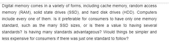 Digital memory comes in a variety of forms, including cache memory, random access
memory (RAM), solid state drives (SSD), and hard disk drives (HDD). Computers
include every one of them. Is it preferable for consumers to have only one memory
standard, such as the many SSD sizes, or is there a value to having several
standards? Is having many standards advantageous? Would things be simpler and
less expensive for consumers if there was just one standard to follow?