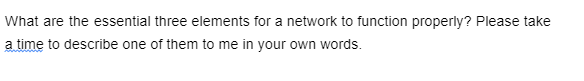 What are the essential three elements for a network to function properly? Please take
a time to describe one of them to me in your own words.