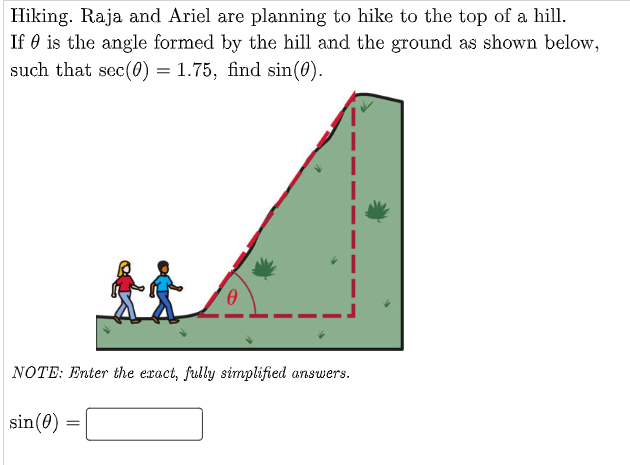 Hiking. Raja and Ariel are planning to hike to the top of a hill.
If 0 is the angle formed by the hill and the ground as shown below,
such that sec(0) = 1.75, find sin(0).
NOTE: Enter the exact, fully simplified answers.
sin(0) =
