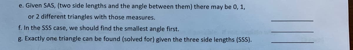 e. Given SAS, (two side lengths and the angle between them) there may be 0, 1,
or 2 different triangles with those measures.
f. In the SSS case, we should find the smallest angle first.
g. Exactly one triangle can be found (solved for) given the three side lengths (SSS).
