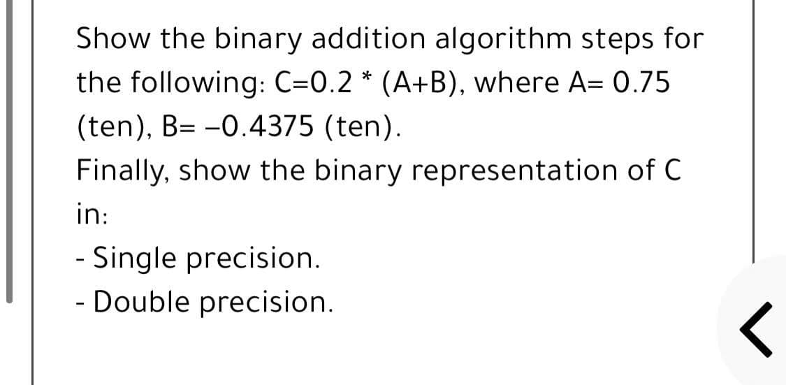 Show the binary addition algorithm steps for
the following: C=0.2 * (A+B), where A= 0.75
(ten), B= -0.4375 (ten).
Finally, show the binary representation of C
in:
- Single precision.
- Double precision.
