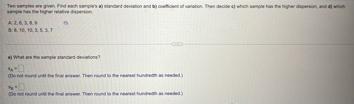 Two samples are given. Find each sample's a) standard deviation and b) coefficient of variation. Then decide c) which sample has the higher dispersion, and d) which
sample has the higher relative dispersion.
A: 2, 6, 3, 8, 9
B: 8, 10, 10, 3, 5, 3, 7
a) What are the sample standard deviations?
SA
(Do not round until the final answer. Then round to the nearest hundredth as needed.)
=
SB =
(Do not round until the final answer. Then round to the nearest hundredth as needed.)