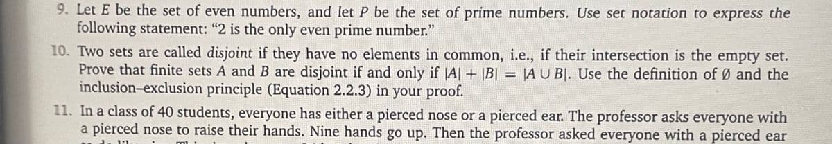 9. Let E be the set of even numbers, and let P be the set of prime numbers. Use set notation to express the
following statement: "2 is the only even prime number."
10. Two sets are called disjoint if they have no elements in common, i.e., if their intersection is the empty set.
Prove that finite sets A and B are disjoint if and only if |A| + |B| = |A U BI. Use the definition of Ø and the
inclusion-exclusion principle (Equation 2.2.3) in your proof.
11. In a class of 40 students, everyone has either a pierced nose or a pierced ear. The professor asks everyone with
a pierced nose to raise their hands. Nine hands go up. Then the professor asked everyone with a pierced ear