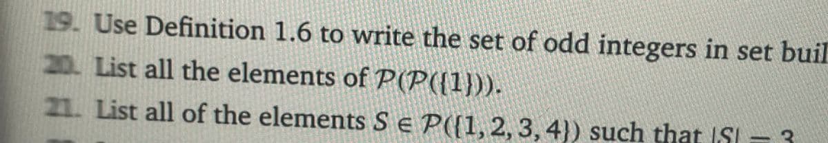 19. Use Definition 1.6 to write the set of odd integers in set buil
20. List all the elements of P(P({1})).
21. List all of the elements SE P([1, 2, 3, 4)) such that S = 3