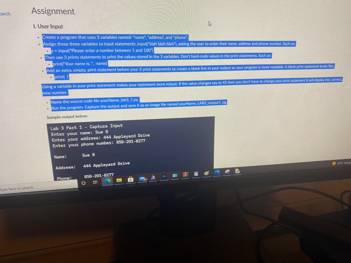 earch
Assignment
I. User Input
Create a program that uses 3 variables named: "name", "address", and "phone".
Assign these three variables to input statements input("blah blah blah"), asking the user to enter their name, address and phone number. Such as:
ox = input("Please enter a number between 1 and 100")
Then use 3 prints statements to print the values stored in the 3 variables. Don't hard-code values in the print statements. Such as:
• print("Your name is: ", name)
Add an extra, empty, print statement before your 3 print statements to create a blank line in your output so your program is more readable. A blank print statement looks like:
• print( )
Using a variable in your print statement makes your statement more robust. If the value changes say to 42 then you don't have to change your print statement it will display the, correct,
new number.
Name the source code file yourName_lab3_1.py.
- Run the program. Capture the output and save it as an image file named yourName LAB3_output1. pg.
Sample output below:
Lab 3 Part 1 - Capture Input
Enter your name: Sue B
Enter your address: 444 Appleyard Drive
Enter your phone number: 850-201-8277
Name:
Sue B
Address:
444 Appleyard Drive
67"F Sunny
Phone:
850-201-8277
Ps
ype here to search

