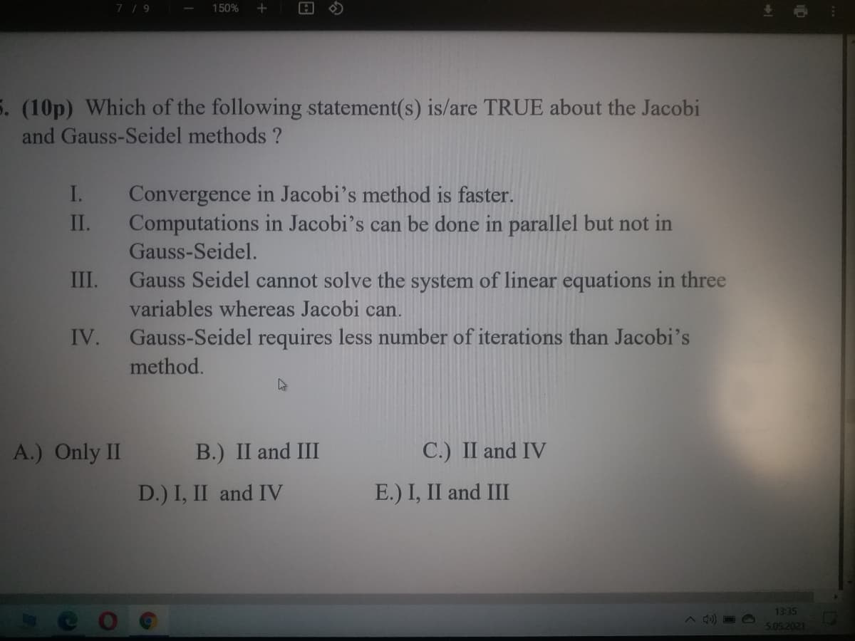 7/9
150%
5. (10p) Which of the following statement(s) is/are TRUE about the Jacobi
and Gauss-Seidel methods ?
I.
Convergence in Jacobi's method is faster.
II.
Computations in Jacobi's can be done in parallel but not in
Gauss-Seidel.
III.
Gauss Seidel cannot solve the system of linear equations in three
variables whereas Jacobi can.
Gauss-Seidel requires less number of iterations than Jacobi's
IV.
method.
A.) Only II
B.) II and III
C.) II and IV
D.) I, II and IV
E.) I, II and III
13:35
5.05.2021
