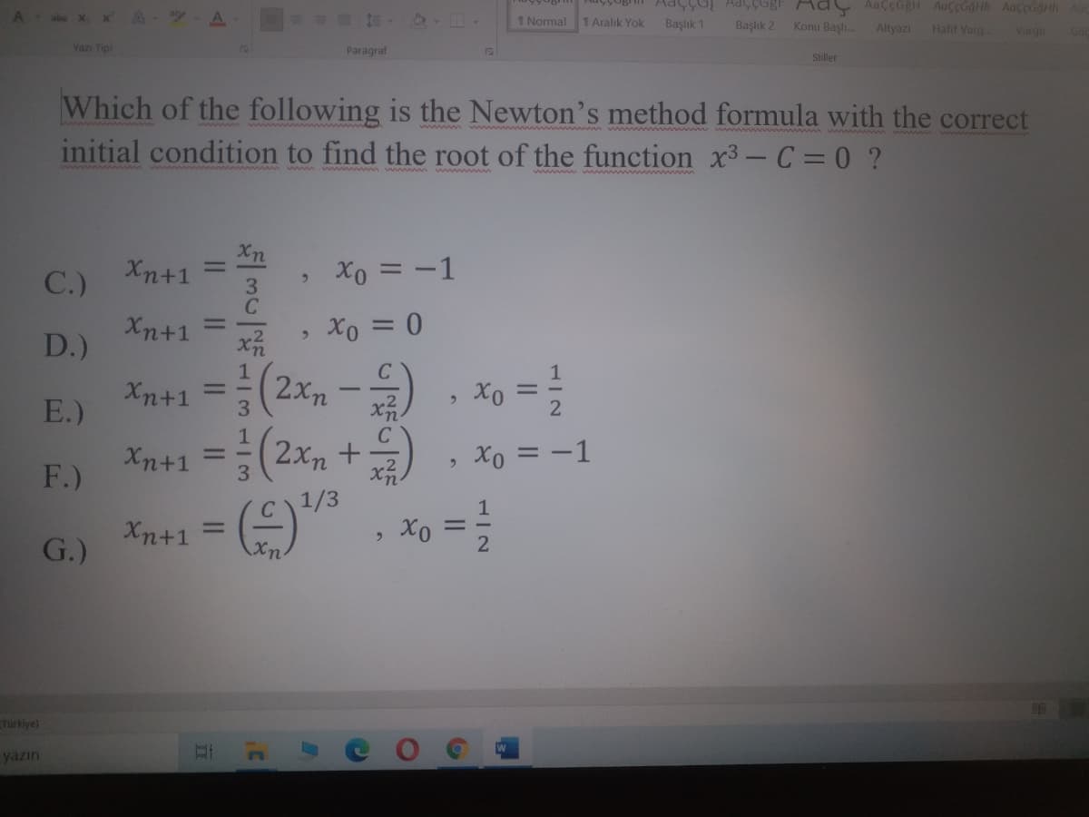 Xe
A
A
1 Normal
1 Aralık Yok
Başlık 1
Başlık 2
Konu Başlı.
Altyazı
Hafif Vurg.
Vurgu
Yazı Tipi
Paragraf
Stiller
Which of the following is the Newton's method formula with the correct
initial condition to find the root of the function x3- C = 0 ?
Xn+1
%3D
C.)
Xo = -1
3
Xn+1
Xo =0
%3D
D.)
Xn+1 = (2x, - , xo =
Xn+1 =D(2xn +는) , Xo 3-1
%3D
E.)
2
F.)
1/3
Xn+1
|
%3D
G.)
Xx
Türkiye)
yazın
