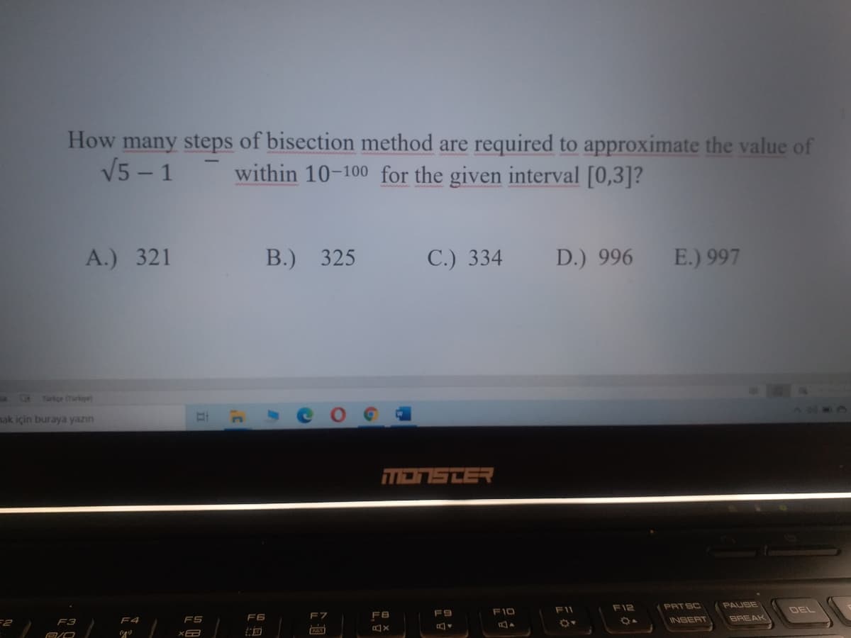 How many steps of bisection method are required to approximate the value of
V5 – 1
within 10-100 for the given interval [0,3]?
A.) 321
В.) 325
С.) 334
D.) 996
E.) 997
Türkge (Turkye)
ak için buraya yazın
דפ=כהבה
F11
F12
PATSC
PAUSE
DEL
F9
F10
F6
F7
FB
BREAK
F2
F3
F4
FS
INSERT
