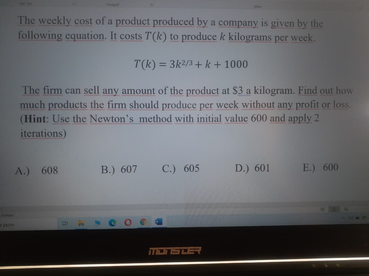 Yazı Tipi
Paragraf
Stiller
The weekly cost of a product produced by a company is given by the
following equation. It costs T(k) to produce k kilograms per week.
T(k) = 3k2/3 +k+ 1000
The firm can sell any amount of the product at $3 a kilogram. Find out how
much products the firm should produce per week without any profit or loss.
(Hint: Use the Newton's method with initial value 600 and apply 2
iterations)
A.) 608
B.) 607
С.) 605
D.) 601
E.) 600
(Türkiye)
a yazın
E הבה
