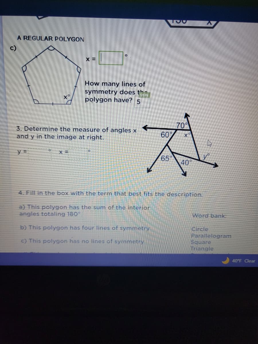 c)
A REGULAR POLYGON
XS
y =
X =
3. Determine the measure of angles x
and y in the image at right.
X=
How many lines of
symmetry does the
polygon have? 5
70°
60%
A
65°
40°
4. Fill in the box with the term that best fits the description.
a) This polygon has the sum of the interior
angles totaling 180°.
b) This polygon has four lines of symmetry
c) This polygon has no lines of symmet
Word bank
Circle
Parallelogram
Square
Triangle
40°F Clear