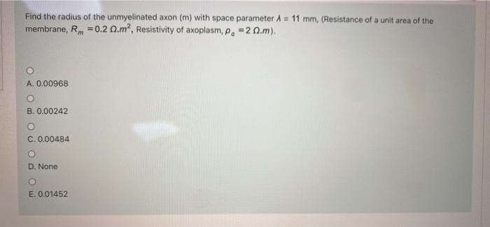 Find the radius of the unmyelinated axon (m) with space parameter A = 11 mm, (Resistance of a unit area of the
membrane, R =0.2 Q.m?, Resistivity of axoplasm, p. =2 0.m).
A. 0.00968
B. 0.00242
C. 0.00484
D. None
E. 0.01452
