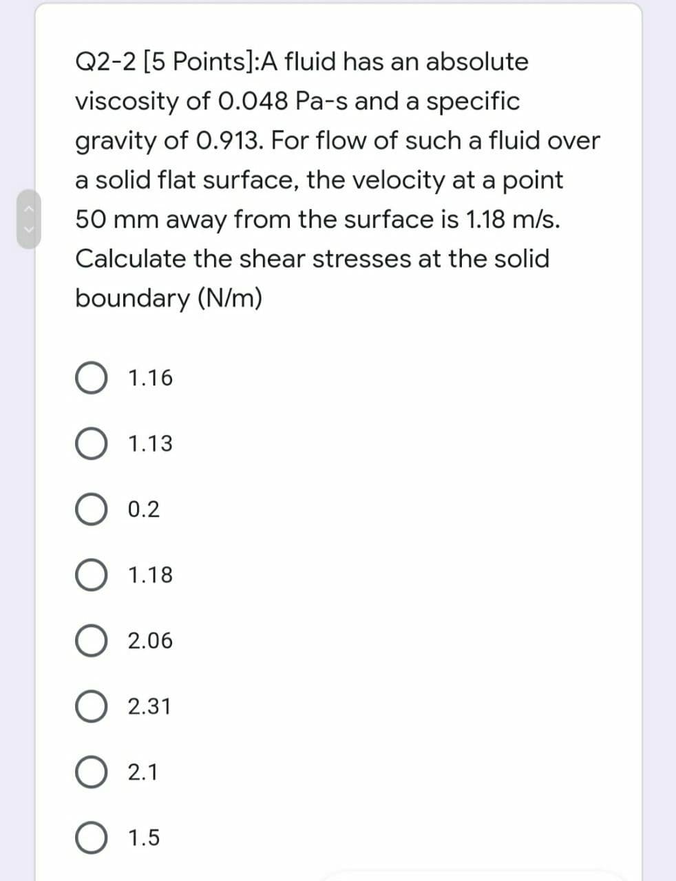 Q2-2 [5 Points]:A fluid has an absolute
viscosity of 0.048 Pa-s and a specific
gravity of 0.913. For flow of such a fluid over
a solid flat surface, the velocity at a point
50 mm away from the surface is 1.18 m/s.
Calculate the shear stresses at the solid
boundary (N/m)
1.16
1.13
O 0.2
O 1.18
O 2.06
2.31
2.1
1.5
