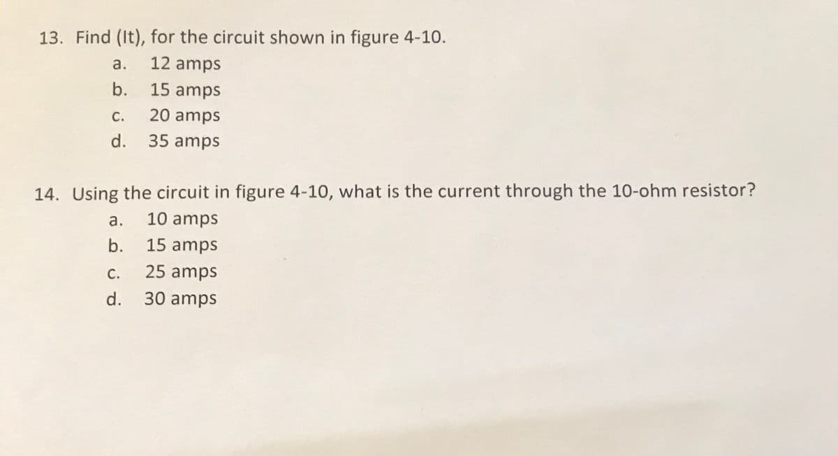 13. Find (It), for the circuit shown in figure 4-10.
а.
12 amps
b.
15 amps
С.
20 amps
d. 35 amps
14. Using the circuit in figure 4-10, what is the current through the 10-ohm resistor?
a.
10 amps
b.
15 amps
С.
25 amps
d. 30 amps
