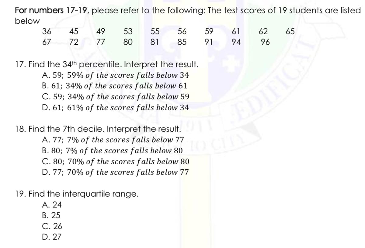 For numbers 17-19, please refer to the following: The test scores of 19 students are listed
below
36
45
49
53
55
56
59
61
62
65
67
72
77
80
81
85
91
94
96
17. Find the 34th percentile. Interpret the result.
A. 59; 59% of the scores falls below 34
B. 61; 34% of the scores falls below 61
C. 59; 34% of the scores falls below 59
D. 61; 61% of the scores falls below 34
EDIFICAL
18. Find the 7th decile. Interpret the result.
A. 77; 7% of the scores falls below 77
B. 80; 7% of the scores falls below 80
C. 80; 70% of the scores falls below 80
D. 77; 70% of the scores falls below 77
19. Find the interquartile range.
А. 24
В. 25
С. 26
D. 27
