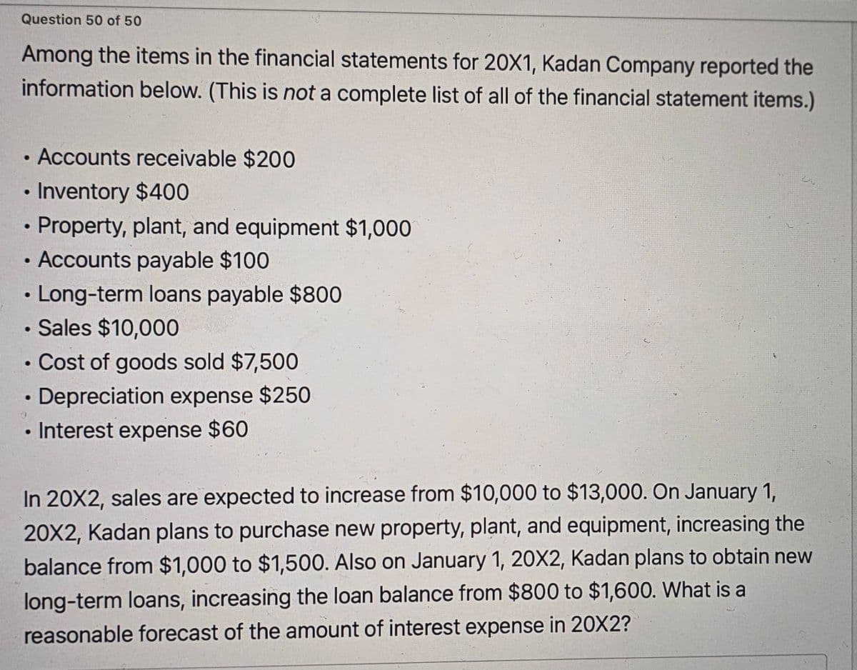 Question 50 of 50
Among the items in the financial statements for 20X1, Kadan Company reported the
information below. (This is not a complete list of all of the financial statement items.)
Accounts receivable $200
Inventory $400
Property, plant, and equipment $1,000
Accounts payable $100
• Long-term loans payable $800
●
●
●
●
Sales $10,000
●
• Cost of goods sold $7,500
Depreciation expense $250
• Interest expense $60
●
●
In 20X2, sales are expected to increase from $10,000 to $13,000. On January 1,
20X2, Kadan plans to purchase new property, plant, and equipment, increasing the
balance from $1,000 to $1,500. Also on January 1, 20X2, Kadan plans to obtain new
long-term loans, increasing the loan balance from $800 to $1,600. What is a
reasonable forecast of the amount of interest expense in 20X2?