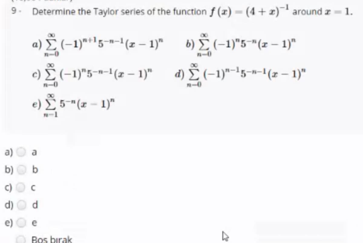 9. Determine the Taylor series of the function f (x) = (4+ x) around z = 1.
a) (-1)**'5-n-1(z – 1)" 6) Ž(-1)"5-"(z – 1)"
6) E (-1)"5-"(z – 1)"
n-0
n-0
00
c) E (-1)"5-"-1(æ – 1)"
d) (-1)"-15-n-1(x – 1)"
n-0
n-0
e) 5"(x - 1)"
n-1
a)
b)
b
c)
d)
e
O Bos birak
