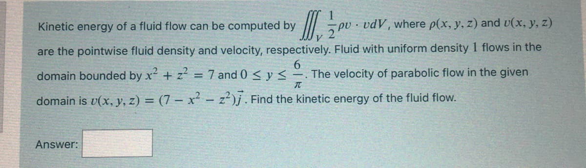 Kinetic energy of a fluid flow can be computed by
pv · vdV, where p(x, y, z) and v(x, y, z)
are the pointwise fluid density and velocity, respectively. Fluid with uniform density 1 flows in the
domain bounded by x + z = 7 and 0 < y < -
6.
The velocity of parabolic flow in the given
IT
domain is v(x, y, z) = (7 – x² - z²)j. Find the kinetic energy of the fluid flow.
Answer:
